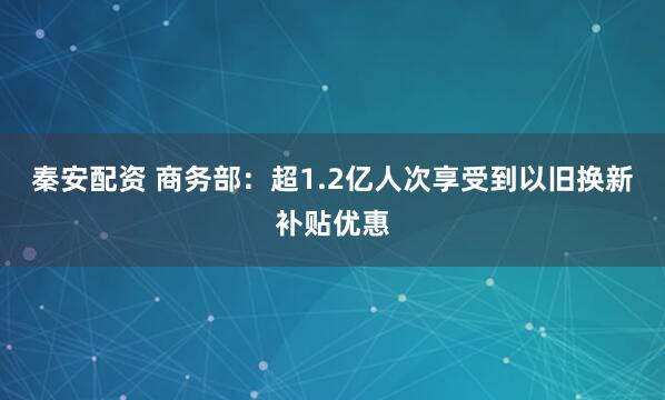 秦安配资 商务部：超1.2亿人次享受到以旧换新补贴优惠
