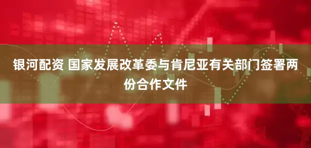 银河配资 国家发展改革委与肯尼亚有关部门签署两份合作文件
