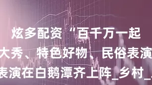 炫多配资 “百千万一起干”！非遗大秀、特色好物、民俗表演在白鹅潭齐上阵_乡村_工程_湾区