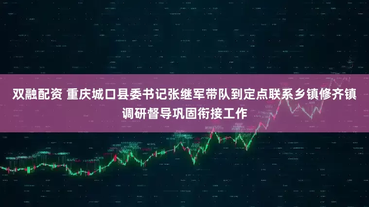 双融配资 重庆城口县委书记张继军带队到定点联系乡镇修齐镇调研督导巩固衔接工作