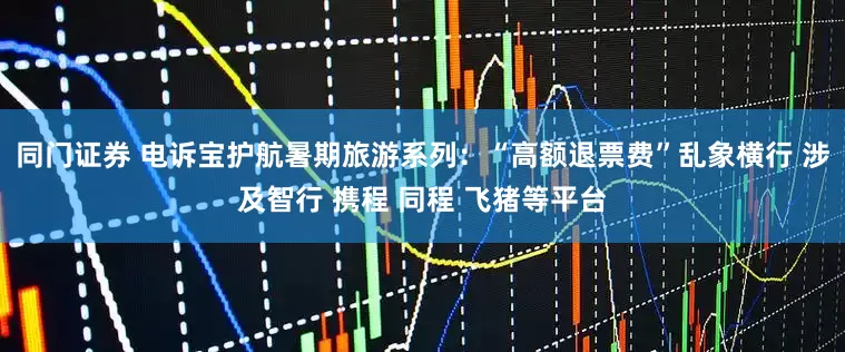 同门证券 电诉宝护航暑期旅游系列：“高额退票费”乱象横行 涉及智行 携程 同程 飞猪等平台