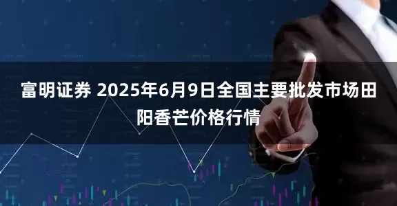 富明证券 2025年6月9日全国主要批发市场田阳香芒价格行情
