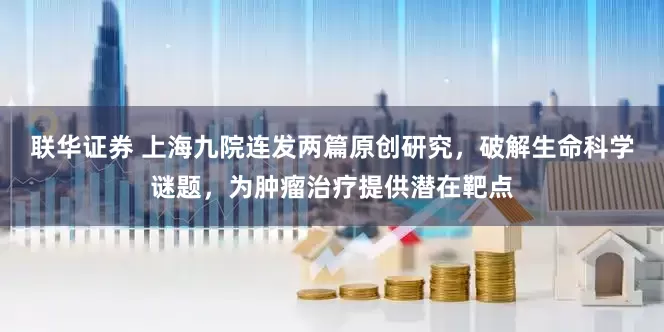 联华证券 上海九院连发两篇原创研究，破解生命科学谜题，为肿瘤治疗提供潜在靶点